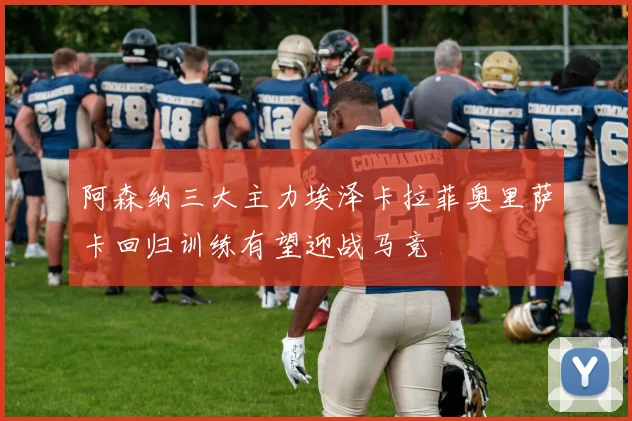 阿森纳三大主力埃泽卡拉菲奥里萨卡回归训练有望迎战马竞