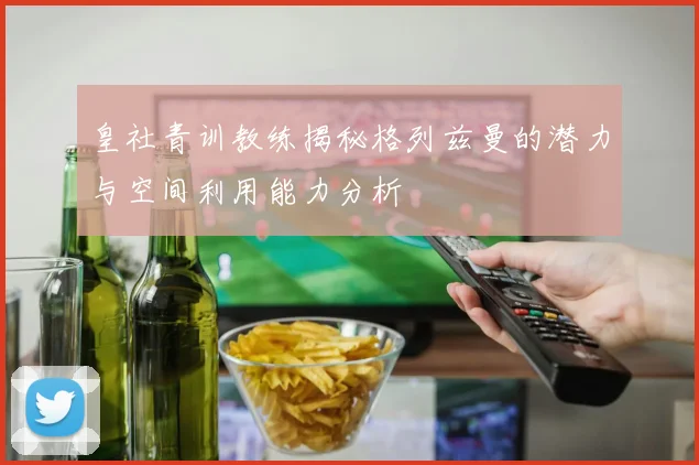 皇社青训教练揭秘格列兹曼的潜力与空间利用能力分析