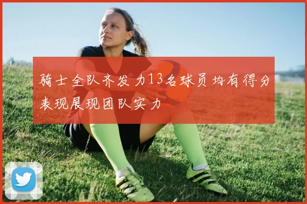 骑士全队齐发力13名球员均有得分表现展现团队实力