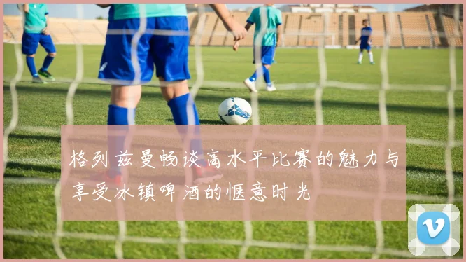 格列兹曼畅谈高水平比赛的魅力与享受冰镇啤酒的惬意时光