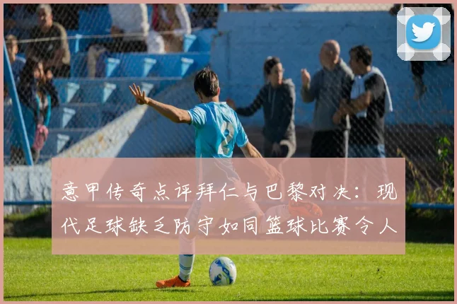 意甲传奇点评拜仁与巴黎对决：现代足球缺乏防守如同篮球比赛令人失望