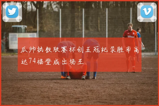 瓜帅执教联赛杯创五冠纪录胜率高达74福登成出场王