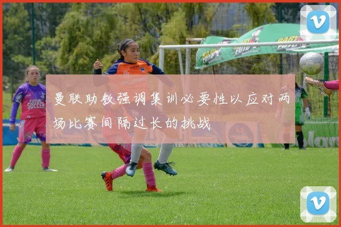 曼联助教强调集训必要性以应对两场比赛间隔过长的挑战