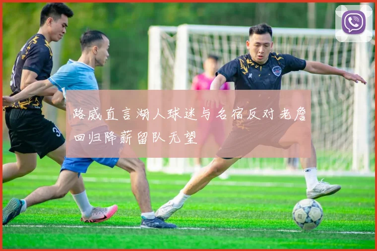 路威直言湖人球迷与名宿反对老詹回归降薪留队无望