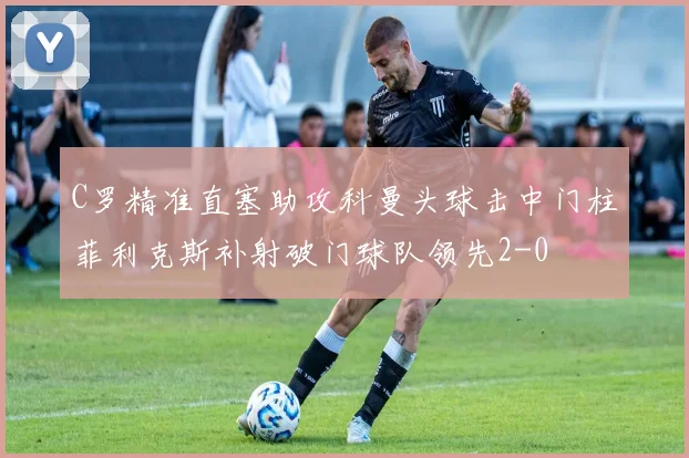 C罗精准直塞助攻科曼头球击中门柱菲利克斯补射破门球队领先2-0